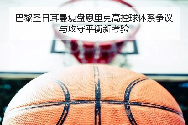 巴黎圣日耳曼复盘恩里克高控球体系争议与攻守平衡新考验