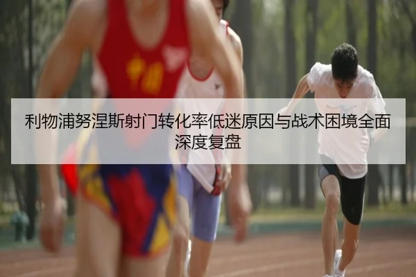 利物浦努涅斯射门转化率低迷原因与战术困境全面深度复盘